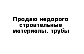 Продаю недорого строительные материалы, трубы